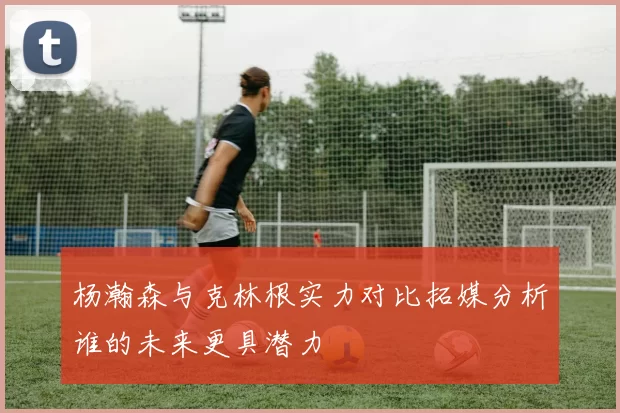 杨瀚森与克林根实力对比拓媒分析谁的未来更具潜力