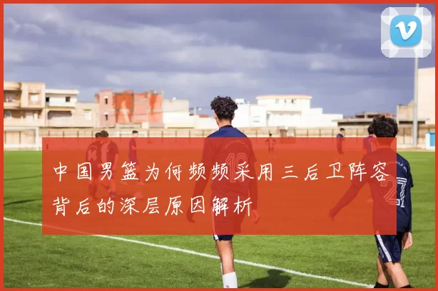 中国男篮为何频频采用三后卫阵容背后的深层原因解析