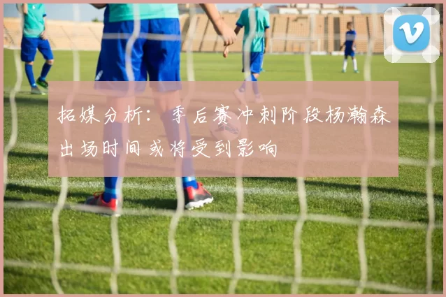 拓媒分析：季后赛冲刺阶段杨瀚森出场时间或将受到影响