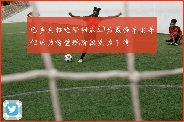 巴克利称哈登甜瓜KD为最强单打手但认为哈登现阶段实力下滑