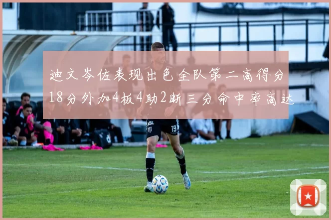 迪文岑佐表现出色全队第二高得分18分外加4板4助2断三分命中率高达44