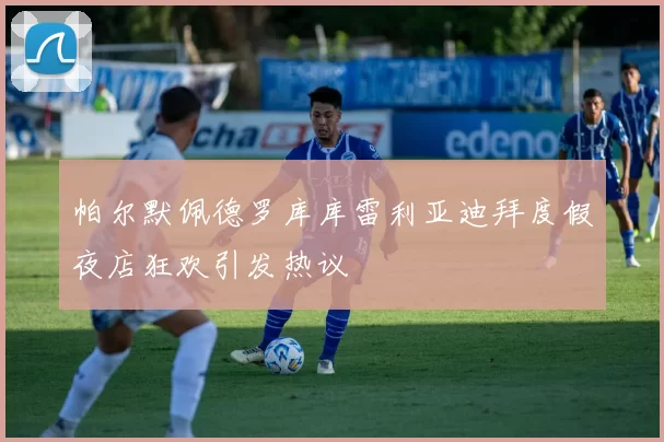 帕尔默佩德罗库库雷利亚迪拜度假夜店狂欢引发热议