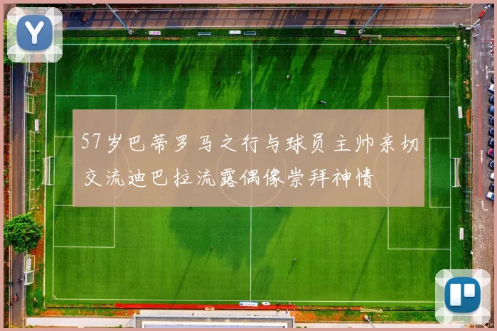 57岁巴蒂罗马之行与球员主帅亲切交流迪巴拉流露偶像崇拜神情