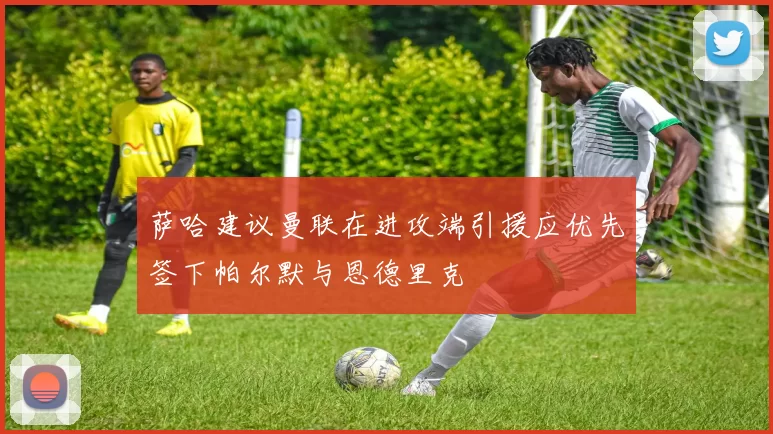 萨哈建议曼联在进攻端引援应优先签下帕尔默与恩德里克