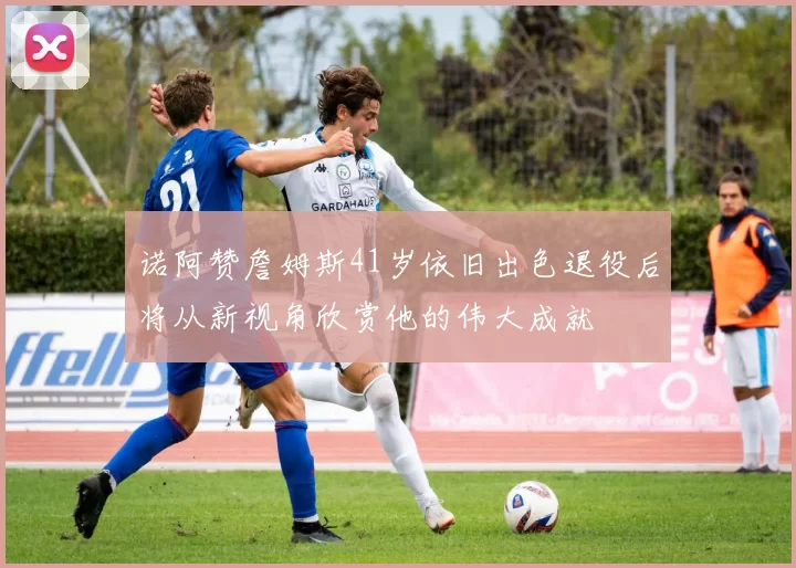 诺阿赞詹姆斯41岁依旧出色退役后将从新视角欣赏他的伟大成就