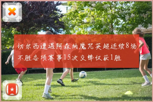 切尔西遭遇阿森纳魔咒英超连续8场不胜各项赛事15次交锋仅获1胜