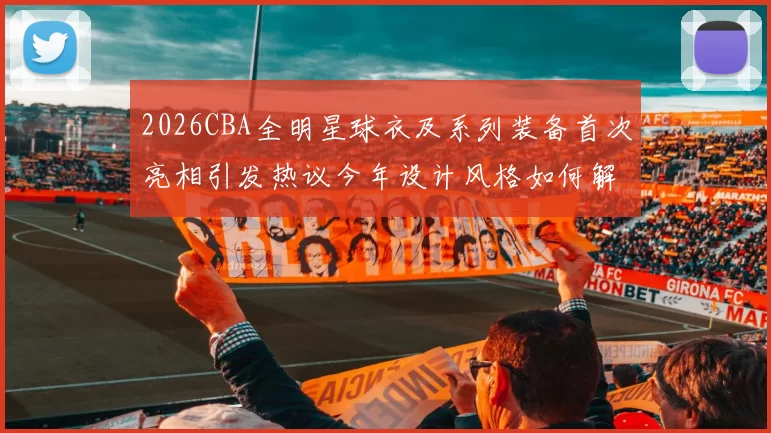 2026CBA全明星球衣及系列装备首次亮相引发热议今年设计风格如何解析