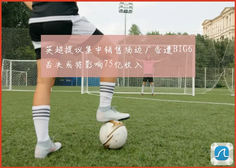 英超提议集中销售场边广告遭BIG6否决或将影响75亿收入