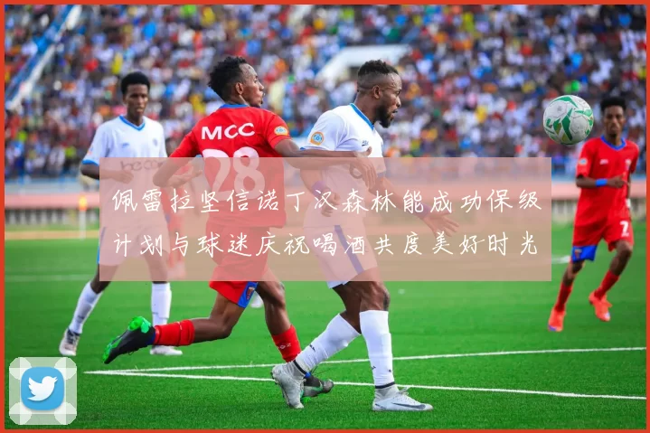 佩雷拉坚信诺丁汉森林能成功保级计划与球迷庆祝喝酒共度美好时光