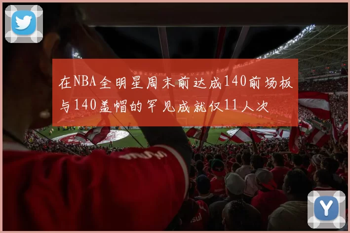 在NBA全明星周末前达成140前场板与140盖帽的罕见成就仅11人次