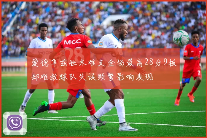 爱德华兹独木难支全场最高28分9板却难救球队失误频繁影响表现