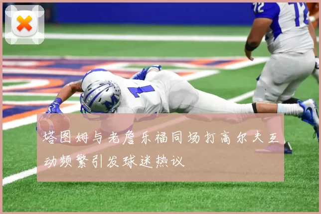 塔图姆与老詹乐福同场打高尔夫互动频繁引发球迷热议