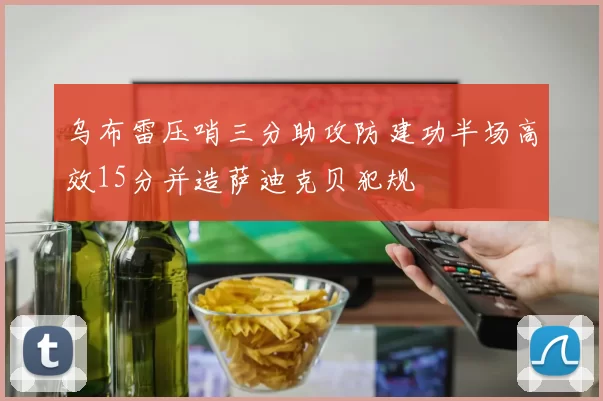 乌布雷压哨三分助攻防建功半场高效15分并造萨迪克贝犯规