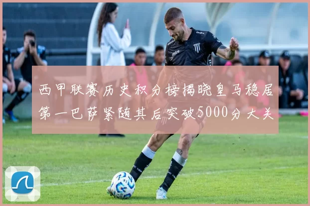 西甲联赛历史积分榜揭晓皇马稳居第一巴萨紧随其后突破5000分大关