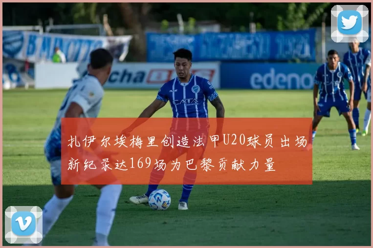 扎伊尔埃梅里创造法甲U20球员出场新纪录达169场为巴黎贡献力量