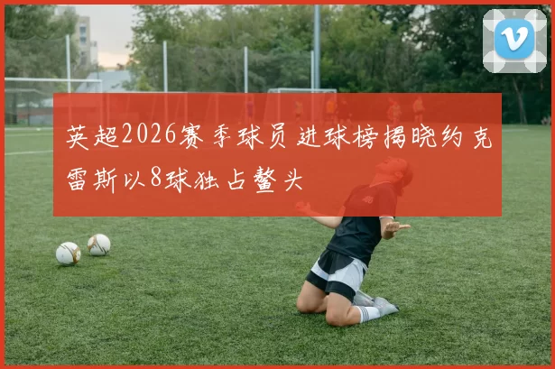 英超2026赛季球员进球榜揭晓约克雷斯以8球独占鳌头