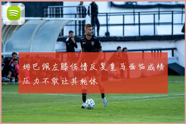 姆巴佩左膝伤情反复皇马面临成绩压力不敢让其轮休