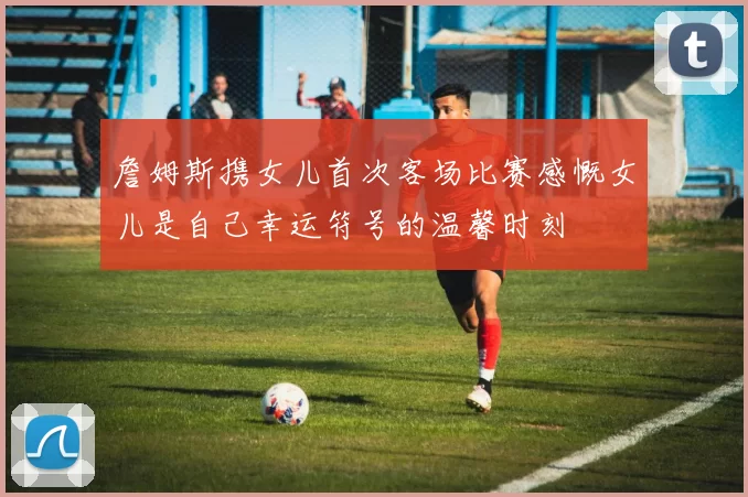 詹姆斯携女儿首次客场比赛感慨女儿是自己幸运符号的温馨时刻