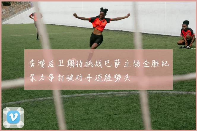 黄潜后卫期待挑战巴萨主场全胜纪录力争打破对手连胜势头